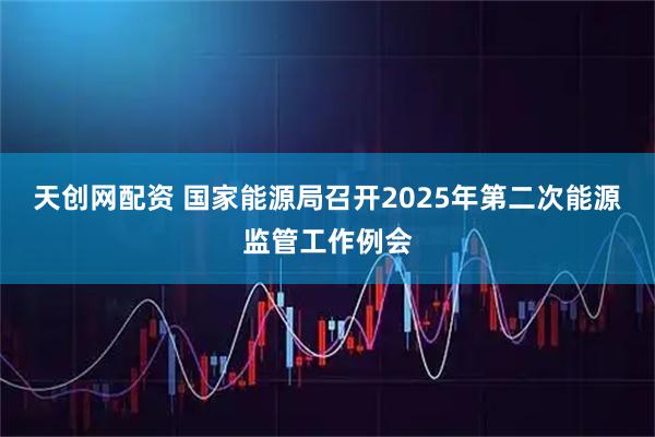 天创网配资 国家能源局召开2025年第二次能源监管工作例会