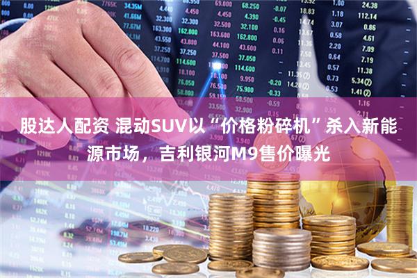 股达人配资 混动SUV以“价格粉碎机”杀入新能源市场，吉利银河M9售价曝光