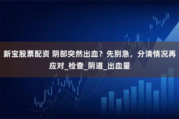 新宝股票配资 阴部突然出血？先别急，分清情况再应对_检查_阴道_出血量