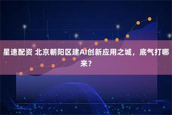 星速配资 北京朝阳区建AI创新应用之城，底气打哪来？