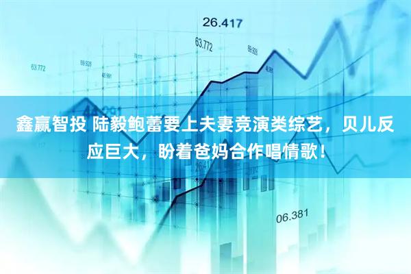 鑫赢智投 陆毅鲍蕾要上夫妻竞演类综艺，贝儿反应巨大，盼着爸妈合作唱情歌！