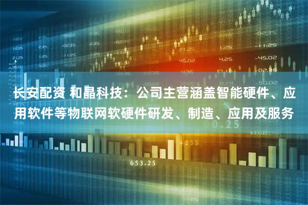 长安配资 和晶科技：公司主营涵盖智能硬件、应用软件等物联网软硬件研发、制造、应用及服务