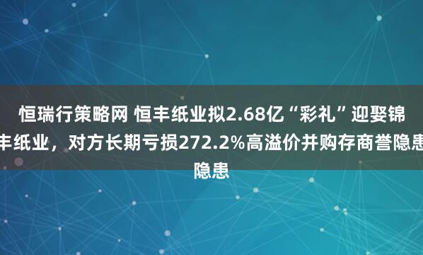 恒瑞行策略网 恒丰纸业拟2.68亿“彩礼”迎娶锦丰纸业，对方长期亏损272.2%高溢价并购存商誉隐患