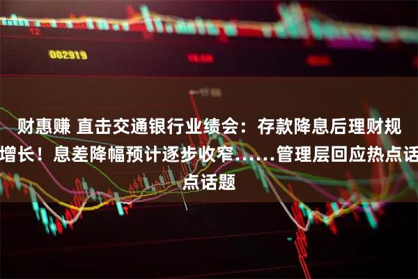 财惠赚 直击交通银行业绩会：存款降息后理财规模增长！息差降幅预计逐步收窄……管理层回应热点话题