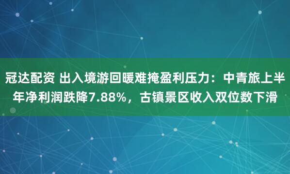 冠达配资 出入境游回暖难掩盈利压力：中青旅上半年净利润跌降7.88%，古镇景区收入双位数下滑
