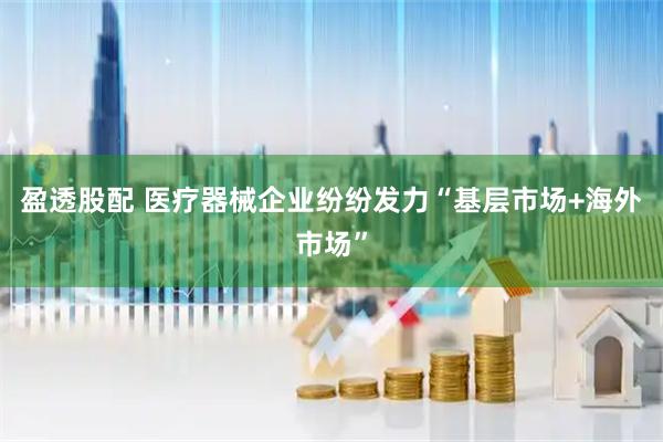 盈透股配 医疗器械企业纷纷发力“基层市场+海外市场”