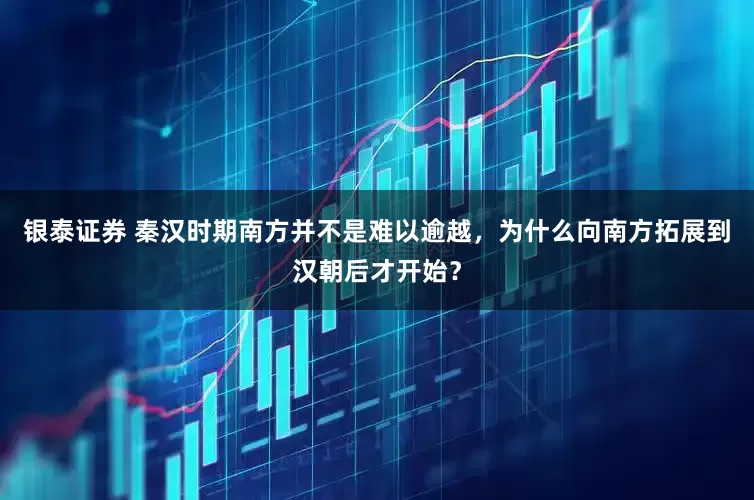银泰证券 秦汉时期南方并不是难以逾越，为什么向南方拓展到汉朝后才开始？