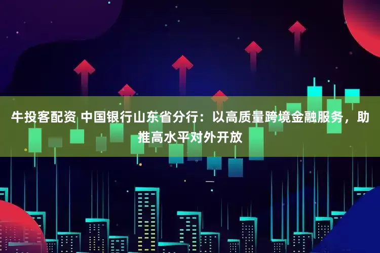 牛投客配资 中国银行山东省分行：以高质量跨境金融服务，助推高水平对外开放