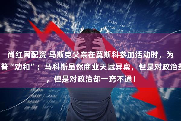 尚红网配资 马斯克父亲在莫斯科参加活动时，为儿子与特朗普“劝和”：马科斯虽然商业天赋异禀，但是对政治却一窍不通！