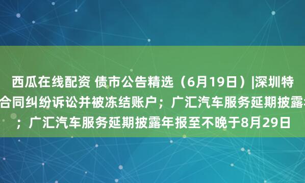 西瓜在线配资 债市公告精选（6月19日）|深圳特区建设涉21.317亿元合同纠纷诉讼并被冻结账户；广汇汽车服务延期披露年报至不晚于8月29日