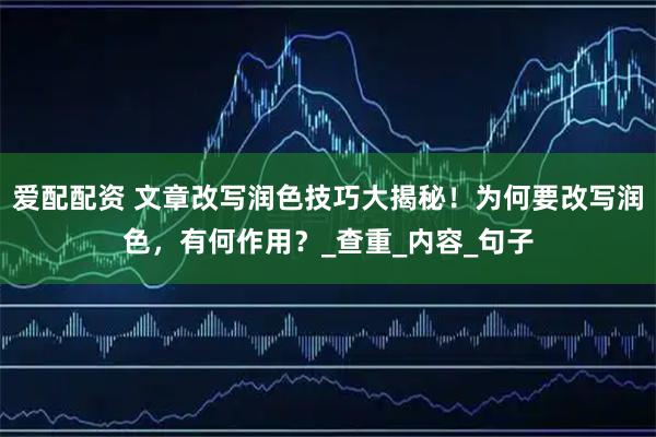 爱配配资 文章改写润色技巧大揭秘！为何要改写润色，有何作用？_查重_内容_句子