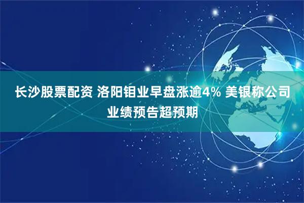 长沙股票配资 洛阳钼业早盘涨逾4% 美银称公司业绩预告超预期