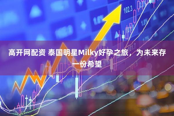 高开网配资 泰国明星Milky好孕之旅，为未来存一份希望