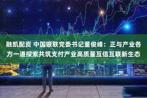 融凯配资 中国银联党委书记董俊峰：正与产业各方一道探索共筑支付产业高质量互信互联新生态