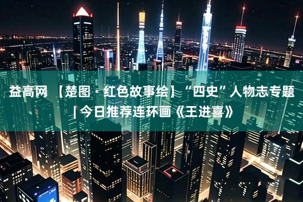 益高网 【楚图 · 红色故事绘】“四史”人物志专题 | 今日推荐连环画《王进喜》