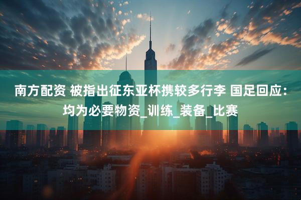 南方配资 被指出征东亚杯携较多行李 国足回应：均为必要物资_训练_装备_比赛