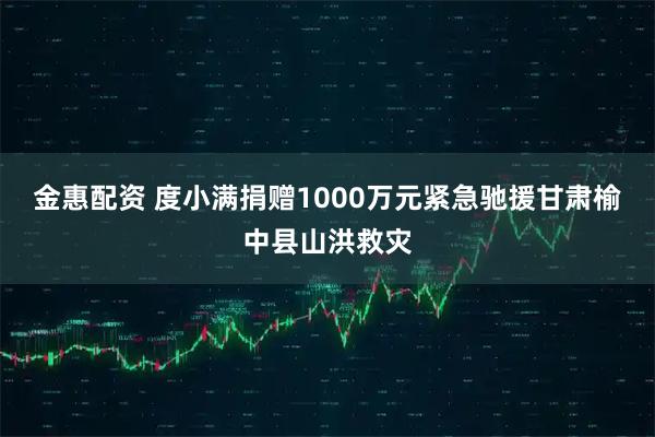 金惠配资 度小满捐赠1000万元紧急驰援甘肃榆中县山洪救灾