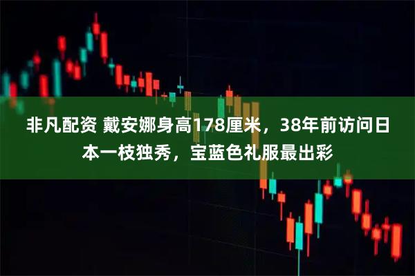 非凡配资 戴安娜身高178厘米，38年前访问日本一枝独秀，宝蓝色礼服最出彩