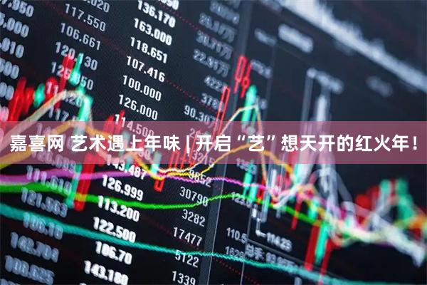 嘉喜网 艺术遇上年味 | 开启“艺”想天开的红火年！