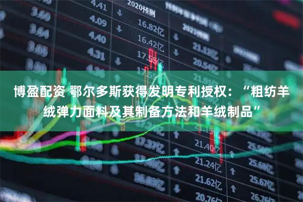 博盈配资 鄂尔多斯获得发明专利授权：“粗纺羊绒弹力面料及其制备方法和羊绒制品”
