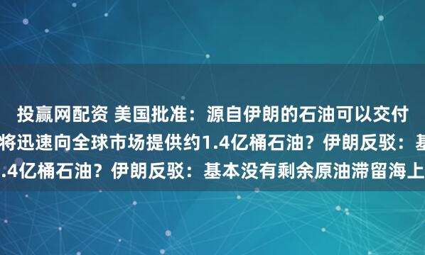 投赢网配资 美国批准：源自伊朗的石油可以交付和销售，为期30天！将迅速向全球市场提供约1.4亿桶石油？伊朗反驳：基本没有剩余原油滞留海上