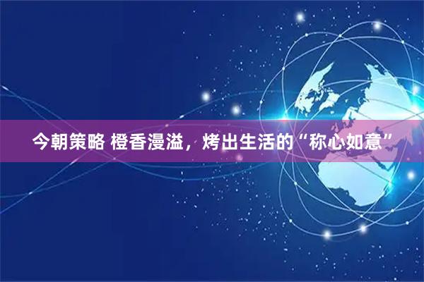 今朝策略 橙香漫溢,烤出生活的“称心如意”