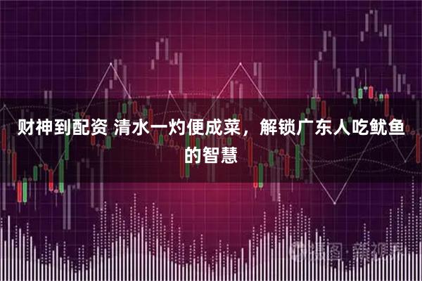 财神到配资 清水一灼便成菜,解锁广东人吃鱿鱼的智慧